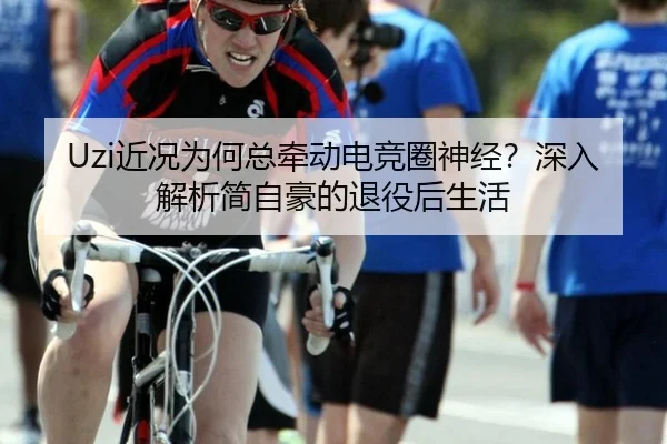 Uzi近况为何总牵动电竞圈神经？深入解析简自豪的退役后生活